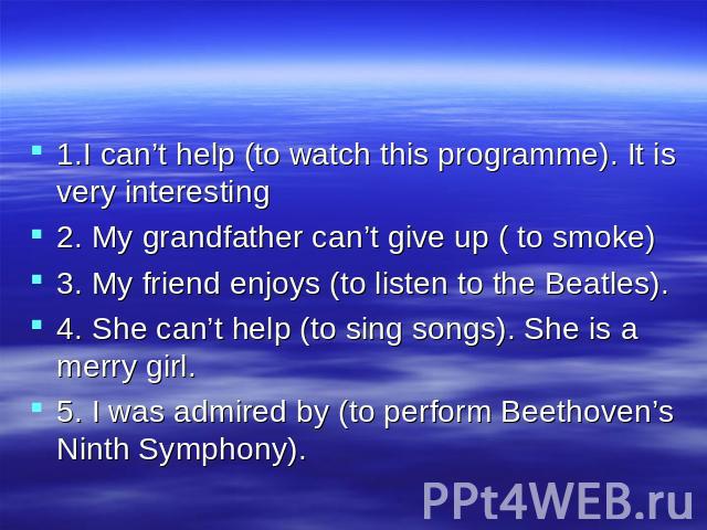 1.I can’t help (to watch this programme). It is very interesting 2. My grandfather can’t give up ( to smoke) 3. My friend enjoys (to listen to the Beatles). 4. She can’t help (to sing songs). She is a merry girl. 5. I was admired by (to perform Beet…