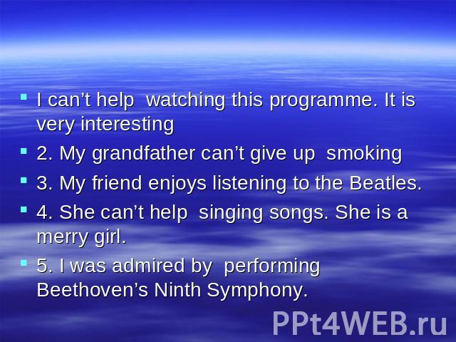 I can’t help watching this programme. It is very interesting 2. My grandfather can’t give up smoking 3. My friend enjoys listening to the Beatles. 4. She can’t help singing songs. She is a merry girl. 5. I was admired by performing Beethoven’s Ninth…