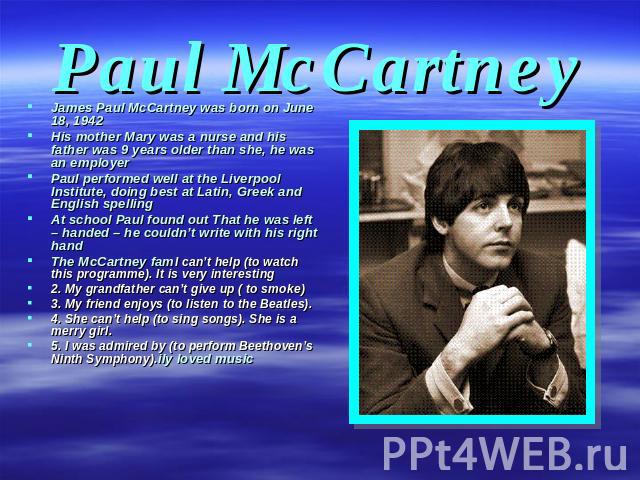 Paul McCartney James Paul McCartney was born on June 18, 1942 His mother Mary was a nurse and his father was 9 years older than she, he was an employer Paul performed well at the Liverpool Institute, doing best at Latin, Greek and English spelling A…