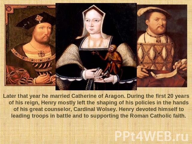 Later that year he married Catherine of Aragon. During the first 20 years of his reign, Henry mostly left the shaping of his policies in the hands of his great counselor, Cardinal Wolsey. Henry devoted himself to leading troops in battle and to supp…