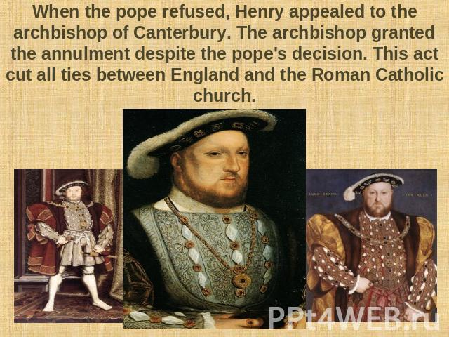 When the pope refused, Henry appealed to the archbishop of Canterbury. The archbishop granted the annulment despite the pope's decision. This act cut all ties between England and the Roman Catholic church.
