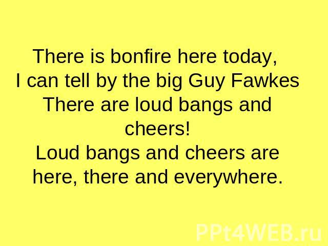 There is bonfire here today, I can tell by the big Guy FawkesThere are loud bangs and cheers!Loud bangs and cheers are here, there and everywhere.