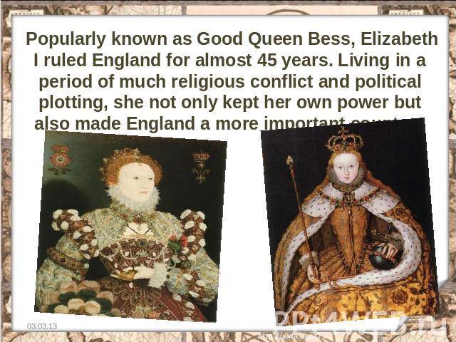 Popularly known as Good Queen Bess, Elizabeth I ruled England for almost 45 years. Living in a period of much religious conflict and political plotting, she not only kept her own power but also made England a more important country.  
