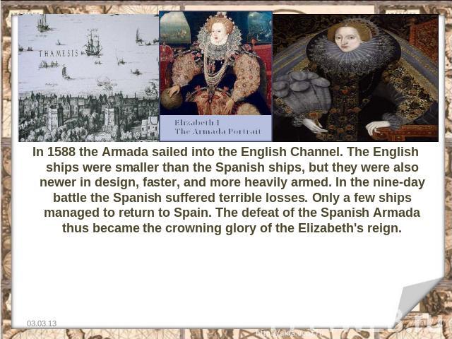 In 1588 the Armada sailed into the English Channel. The English ships were smaller than the Spanish ships, but they were also newer in design, faster, and more heavily armed. In the nine-day battle the Spanish suffered terrible losses. Only a few sh…