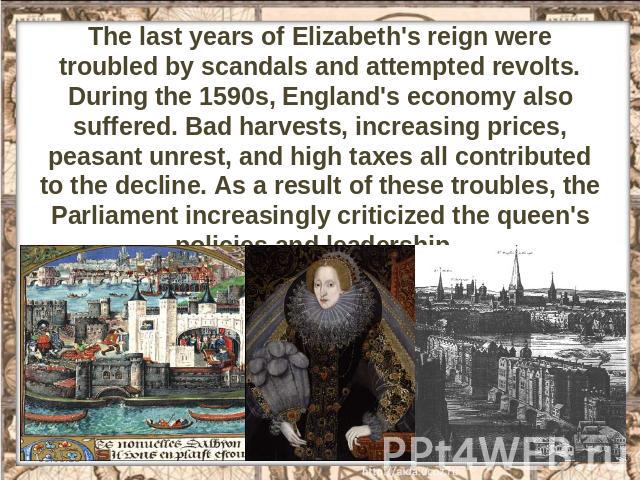 The last years of Elizabeth's reign were troubled by scandals and attempted revolts. During the 1590s, England's economy also suffered. Bad harvests, increasing prices, peasant unrest, and high taxes all contributed to the decline. As a result of th…