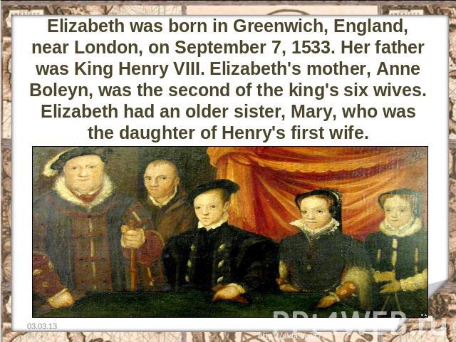 Elizabeth was born in Greenwich, England, near London, on September 7, 1533. Her father was King Henry VIII. Elizabeth's mother, Anne Boleyn, was the second of the king's six wives. Elizabeth had an older sister, Mary, who was the daughter of Henry'…