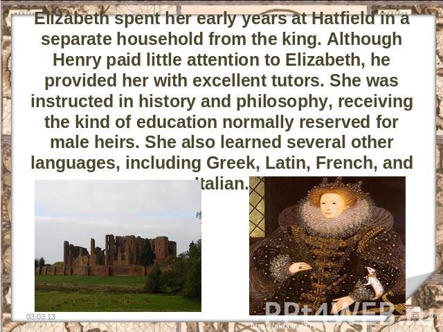 Elizabeth spent her early years at Hatfield in a separate household from the king. Although Henry paid little attention to Elizabeth, he provided her with excellent tutors. She was instructed in history and philosophy, receiving the kind of educatio…