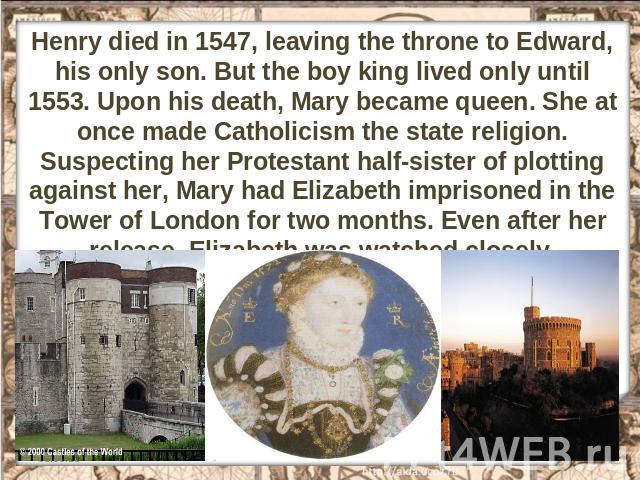 Henry died in 1547, leaving the throne to Edward, his only son. But the boy king lived only until 1553. Upon his death, Mary became queen. She at once made Catholicism the state religion. Suspecting her Protestant half-sister of plotting against her…