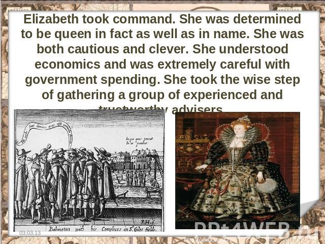 Elizabeth took command. She was determined to be queen in fact as well as in name. She was both cautious and clever. She understood economics and was extremely careful with government spending. She took the wise step of gathering a group of experien…