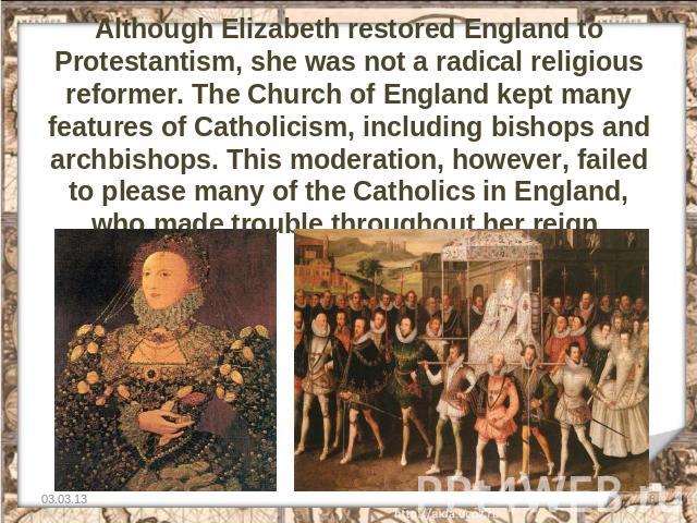 Although Elizabeth restored England to Protestantism, she was not a radical religious reformer. The Church of England kept many features of Catholicism, including bishops and archbishops. This moderation, however, failed to please many of the Cathol…
