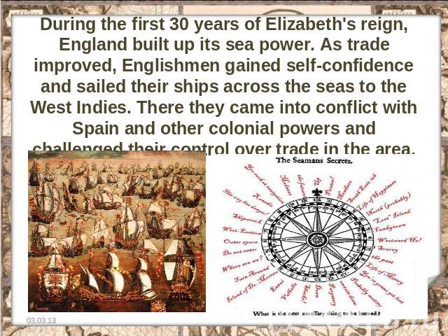 During the first 30 years of Elizabeth's reign, England built up its sea power. As trade improved, Englishmen gained self-confidence and sailed their ships across the seas to the West Indies. There they came into conflict with Spain and other coloni…