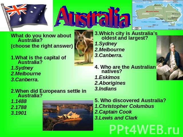 Australia What do you know about Australia? (choose the right answer) 1.What is the capital of Australia? 1.Sydney 2.Melbourne 3.Canberra. 2.When did Europeans settle in Australia? 1.1488 2.1788 3.1901 3.Which city is Australia’s oldest and largest?…