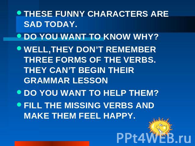 THESE FUNNY CHARACTERS ARE SAD TODAY. DO YOU WANT TO KNOW WHY? WELL,THEY DON’T REMEMBER THREE FORMS OF THE VERBS. THEY CAN’T BEGIN THEIR GRAMMAR LESSON DO YOU WANT TO HELP THEM? FILL THE MISSING VERBS AND MAKE THEM FEEL HAPPY.