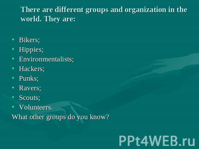 There are different groups and organization in the world. They are: Bikers; Hippies; Environmentalists; Hackers; Punks; Ravers; Scouts; Volunteers. What other groups do you know?