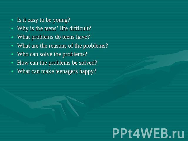 Is it easy to be young? Why is the teens’ life difficult? What problems do teens have? What are the reasons of the problems? Who can solve the problems? How can the problems be solved? What can make teenagers happy?
