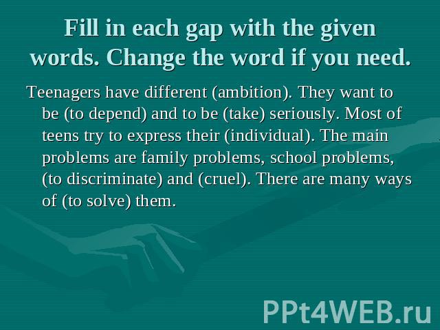 Fill in each gap with the given words. Change the word if you need. Teenagers have different (ambition). They want to be (to depend) and to be (take) seriously. Most of teens try to express their (individual). The main problems are family problems, …