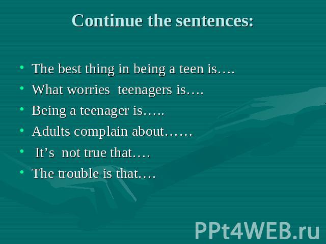 Continue the sentences: The best thing in being a teen is…. What worries teenagers is…. Being a teenager is….. Adults complain about…… It’s not true that…. The trouble is that….