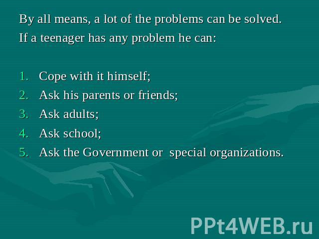 By all means, a lot of the problems can be solved. If a teenager has any problem he can: Cope with it himself; Ask his parents or friends; Ask adults; Ask school; Ask the Government or special organizations.
