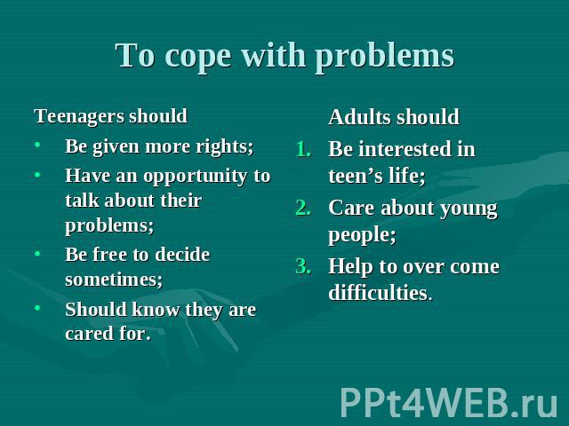 To cope with problems Teenagers should Be given more rights; Have an opportunity to talk about their problems; Be free to decide sometimes; Should know they are cared for. Adults should Be interested in teen’s life; Care about young people; Help to …
