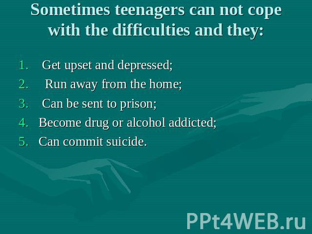 Sometimes teenagers can not cope with the difficulties and they: Get upset and depressed; Run away from the home; Can be sent to prison; Become drug or alcohol addicted; Can commit suicide.