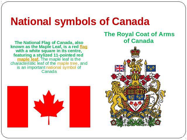 National symbols of Canada The Royal Coat of Arms of Canada The National Flag of Canada, also known as the Maple Leaf, is a red flag with a white square in its centre, featuring a stylized 11-pointed red maple leaf. The maple leaf is the characteris…