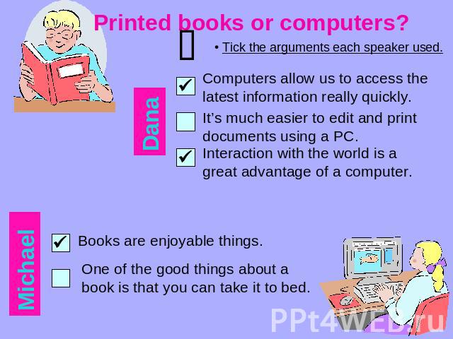 Printed books or computers? Tick the arguments each speaker used. Computers allow us to access the latest information really quickly. It’s much easier to edit and print documents using a PC. Interaction with the world is a great advantage of a compu…
