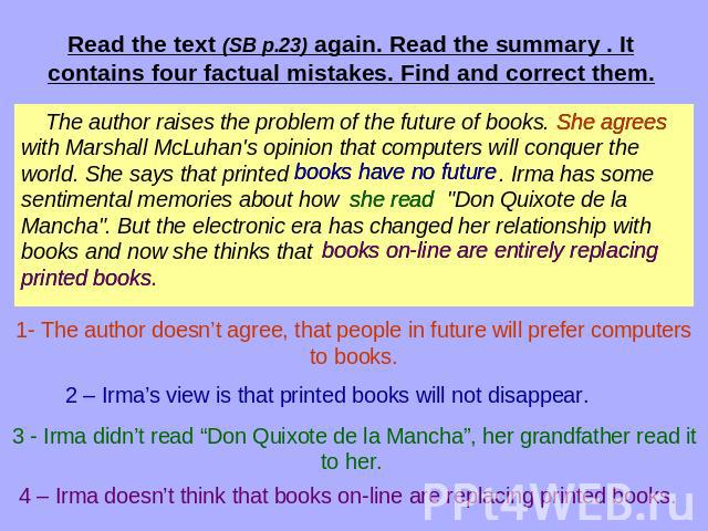 Read the text (SB p.23) again. Read the summary . It contains four factual mistakes. Find and correct them. The author raises the problem of the future of books. with Marshall McLuhan's opinion that computers will conquer the world. She says that pr…