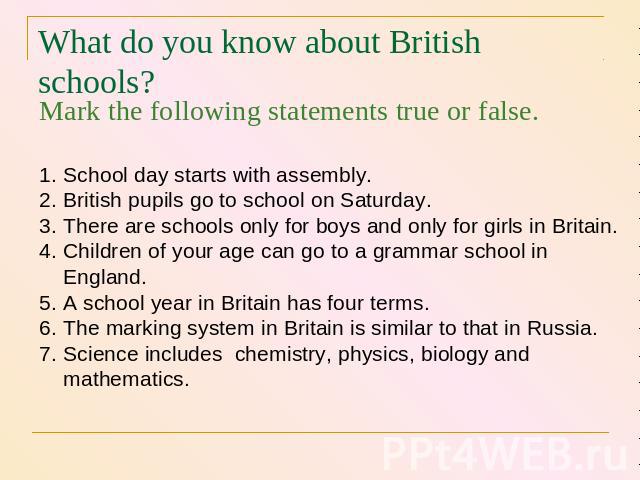 What do you know about British schools? Mark the following statements true or false. School day starts with assembly. British pupils go to school on Saturday. There are schools only for boys and only for girls in Britain. Children of your age can go…