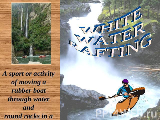 WHITE WATER RAFTING A sport or activity of moving a rubber boat through water and round rocks in a river that is flowing very fast
