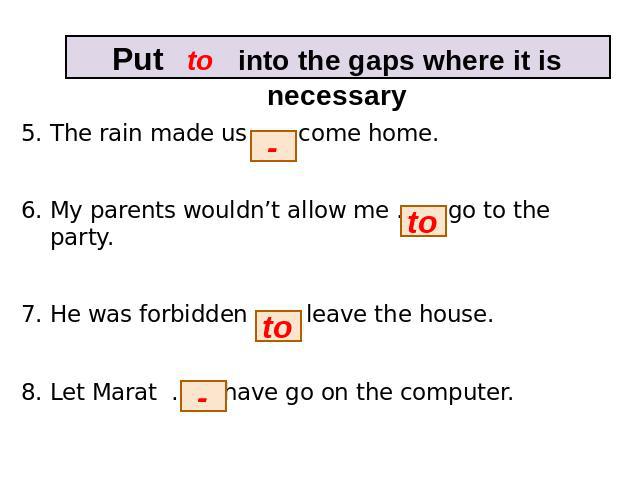 Put to into the gaps where it is necessary 5. The rain made us … come home. 6. My parents wouldn’t allow me … go to the party. 7. He was forbidden … leave the house. 8. Let Marat … have go on the computer.