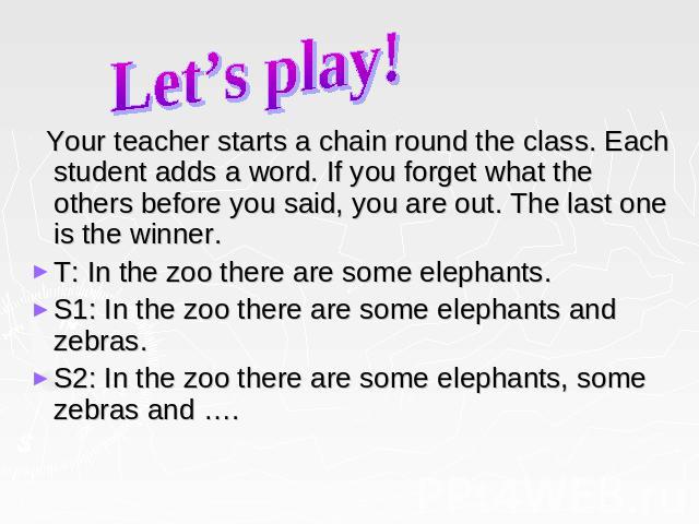 Let’s play! Your teacher starts a chain round the class. Each student adds a word. If you forget what the others before you said, you are out. The last one is the winner. T: In the zoo there are some elephants. S1: In the zoo there are some elephant…