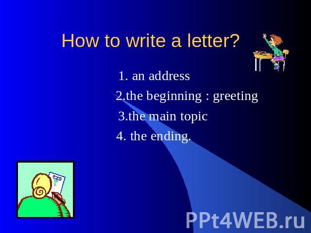 How to write a letter? 1. an address 2.the beginning : greeting 3.the main topic 4. the ending.