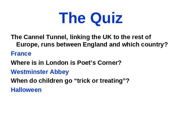 The Quiz The Cannel Tunnel, linking the UK to the rest of Europe, runs between England and which country? France Where is in London is Poet’s Corner? Westminster Abbey When do children go “trick or treating”? Halloween