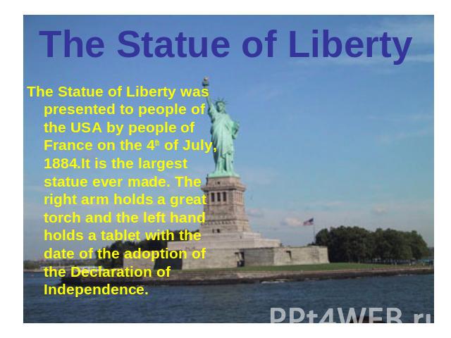 The Statue of Liberty The Statue of Liberty was presented to people of the USA by people of France on the 4th of July, 1884.It is the largest statue ever made. The right arm holds a great torch and the left hand holds a tablet with the date of the a…