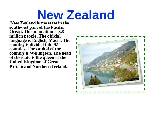 New Zealand New Zealand is the state in the southwest part of the Pacific Ocean. The population is 3,8 million people. The official language is English, Maori. The country is divided into 92 counties. The capital of the country is Wellington. The he…