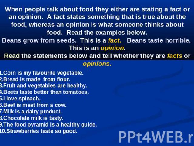 When people talk about food they either are stating a fact or an opinion.  A fact states something that is true about the food, whereas an opinion is what someone thinks about  food.  Read the examples below. Beans grow from seeds.  This is a fact. …