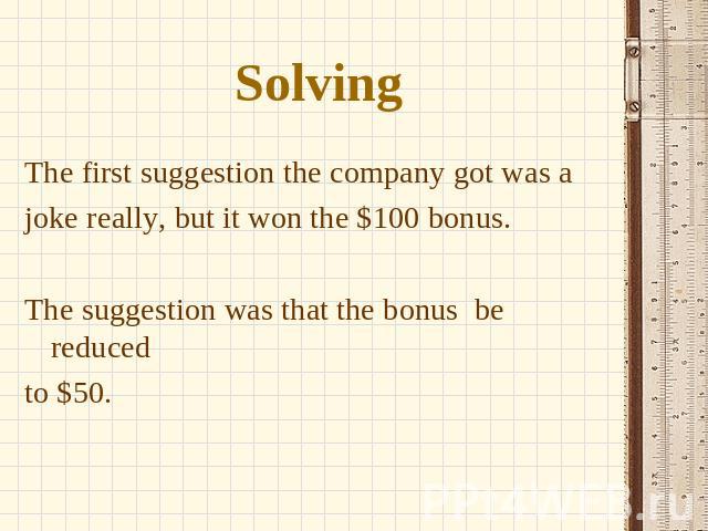 Solving The first suggestion the company got was a joke really, but it won the $100 bonus. The suggestion was that the bonus be reduced to $50.