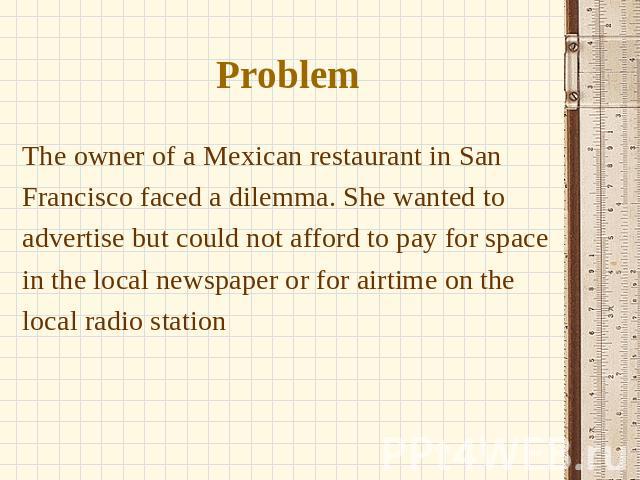 Problem The owner of a Mexican restaurant in San Francisco faced a dilemma. She wanted to advertise but could not afford to pay for space in the local newspaper or for airtime on the local radio station