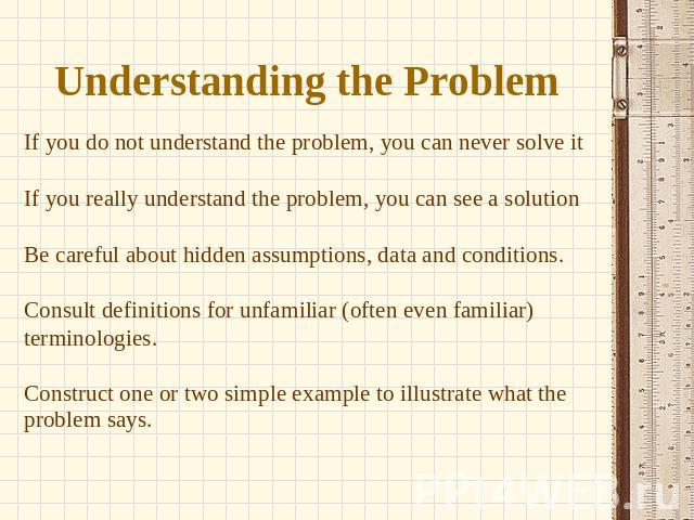 Understanding the Problem If you do not understand the problem, you can never solve it If you really understand the problem, you can see a solution Be careful about hidden assumptions, data and conditions. Consult definitions for unfamiliar (often e…