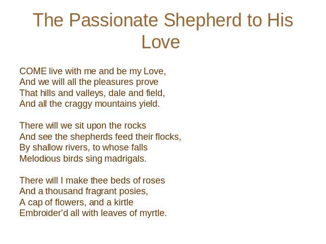The Passionate Shepherd to His Love COME live with me and be my Love, And we will all the pleasures prove That hills and valleys, dale and field, And all the craggy mountains yield.    There will we sit upon the rocks And see the shepherds feed thei…