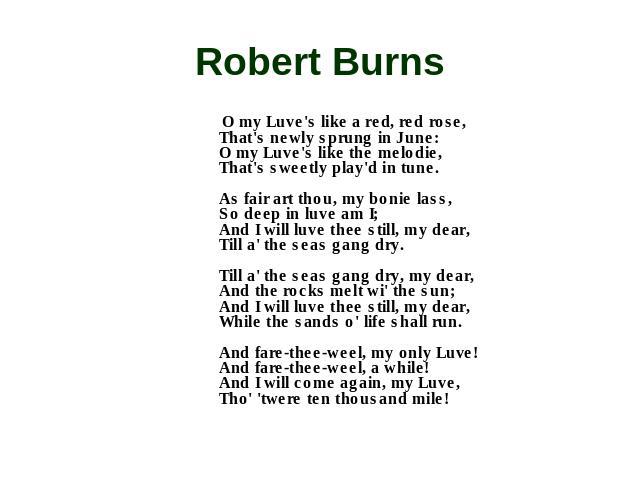Robert Burns O my Luve's like a red, red rose, That's newly sprung in June: O my Luve's like the melodie, That's sweetly play'd in tune. As fair art thou, my bonie lass, So deep in luve am I; And I will luve thee still, my dear, Till a' the seas gan…