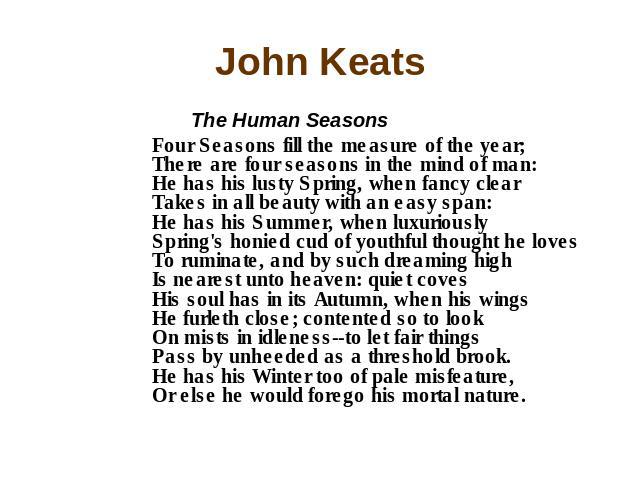 John Keats The Human Seasons Four Seasons fill the measure of the year; There are four seasons in the mind of man: He has his lusty Spring, when fancy clear Takes in all beauty with an easy span: He has his Summer, when luxuriously Spring's honied c…