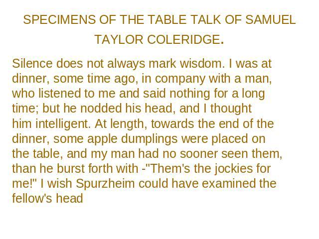 SPECIMENS OF THE TABLE TALK OF SAMUEL TAYLOR COLERIDGE. Silence does not always mark wisdom. I was at dinner, some time ago, in company with a man, who listened to me and said nothing for a long time; but he nodded his head, and I thought him intell…