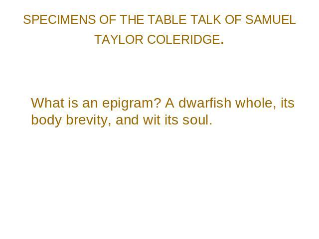 SPECIMENS OF THE TABLE TALK OF SAMUEL TAYLOR COLERIDGE. What is an epigram? A dwarfish whole, its body brevity, and wit its soul.
