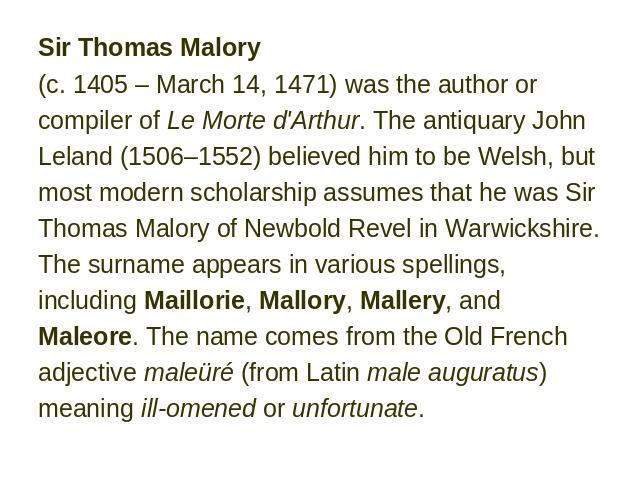 Sir Thomas Malory (c. 1405 – March 14, 1471) was the author or compiler of Le Morte d'Arthur. The antiquary John Leland (1506–1552) believed him to be Welsh, but most modern scholarship assumes that he was Sir Thomas Malory of Newbold Revel in Warwi…