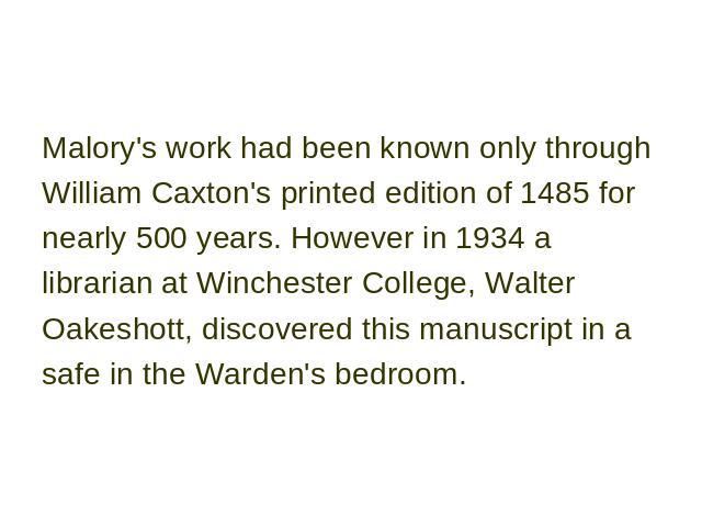 Malory's work had been known only through William Caxton's printed edition of 1485 for nearly 500 years. However in 1934 a librarian at Winchester College, Walter Oakeshott, discovered this manuscript in a safe in the Warden's bedroom.