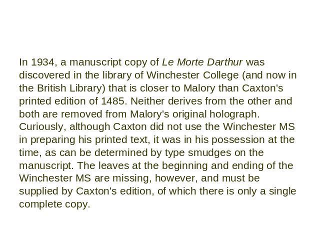In 1934, a manuscript copy of Le Morte Darthur was discovered in the library of Winchester College (and now in the British Library) that is closer to Malory than Caxton's printed edition of 1485. Neither derives from the other and both are removed f…