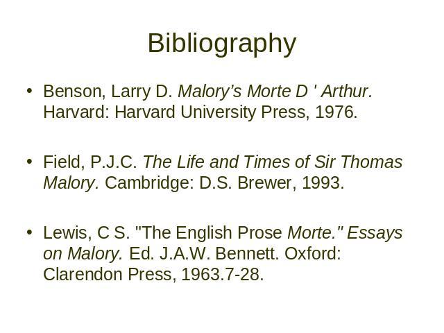 Bibliography Benson, Larry D. Malory’s Morte D ' Arthur. Harvard: Harvard University Press, 1976. Field, P.J.C. The Life and Times of Sir Thomas Malory. Cambridge: D.S. Brewer, 1993. Lewis, C S. "The English Prose Morte." Essays on Malory.…