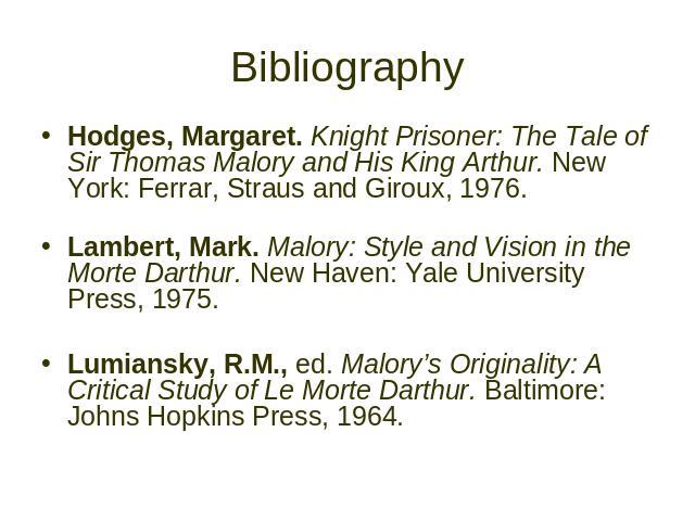Bibliography Hodges, Margaret. Knight Prisoner: The Tale of Sir Thomas Malory and His King Arthur. New York: Ferrar, Straus and Giroux, 1976. Lambert, Mark. Malory: Style and Vision in the Morte Darthur. New Haven: Yale University Press, 1975. Lumia…