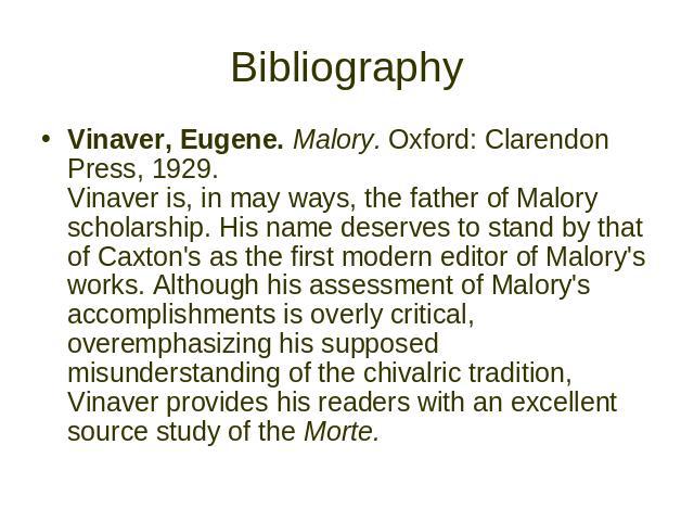 Bibliography Vinaver, Eugene. Malory. Oxford: Clarendon Press, 1929. Vinaver is, in may ways, the father of Malory scholarship. His name deserves to stand by that of Caxton's as the first modern editor of Malory's works. Although his assessment of M…